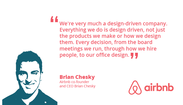 “We’re very much a design-driven company. Everything we do is design driven, not just the products we make or how we design them. Every decision, from the board meetings we run, through how we hire people, to our office design.” ~ Brian Chesky,